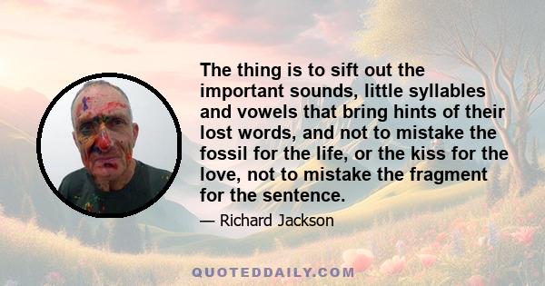 The thing is to sift out the important sounds, little syllables and vowels that bring hints of their lost words, and not to mistake the fossil for the life, or the kiss for the love, not to mistake the fragment for the