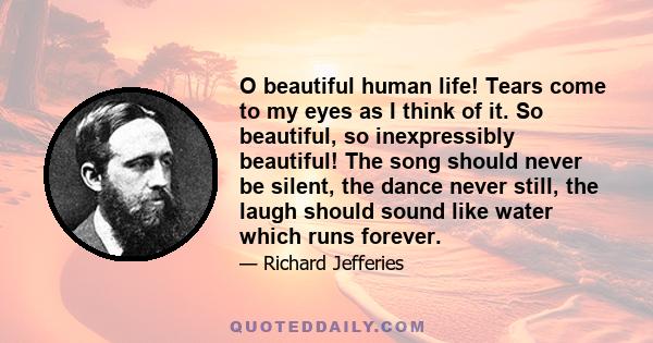 O beautiful human life! Tears come to my eyes as I think of it. So beautiful, so inexpressibly beautiful! The song should never be silent, the dance never still, the laugh should sound like water which runs forever.