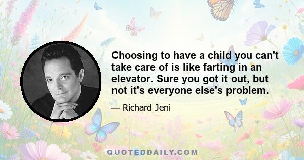 Choosing to have a child you can't take care of is like farting in an elevator. Sure you got it out, but not it's everyone else's problem.