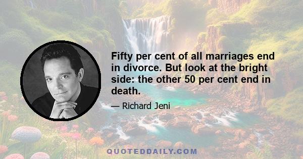 Fifty per cent of all marriages end in divorce. But look at the bright side: the other 50 per cent end in death.