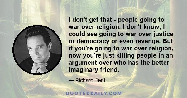 I don't get that - people going to war over religion. I don't know, I could see going to war over justice or democracy or even revenge. But if you're going to war over religion, now you're just killing people in an