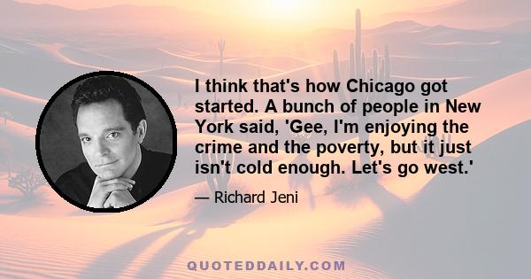 I think that's how Chicago got started. A bunch of people in New York said, 'Gee, I'm enjoying the crime and the poverty, but it just isn't cold enough. Let's go west.'