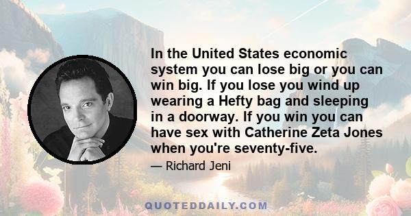 In the United States economic system you can lose big or you can win big. If you lose you wind up wearing a Hefty bag and sleeping in a doorway. If you win you can have sex with Catherine Zeta Jones when you're