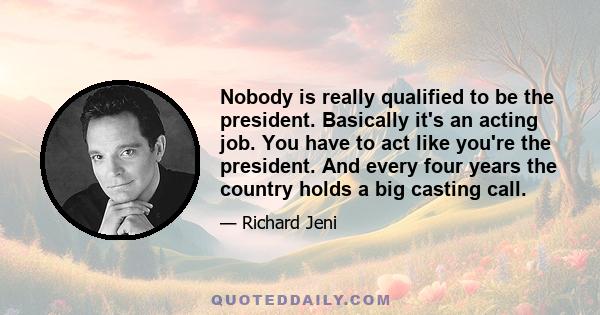 Nobody is really qualified to be the president. Basically it's an acting job. You have to act like you're the president. And every four years the country holds a big casting call.