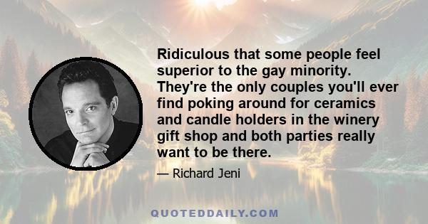 Ridiculous that some people feel superior to the gay minority. They're the only couples you'll ever find poking around for ceramics and candle holders in the winery gift shop and both parties really want to be there.