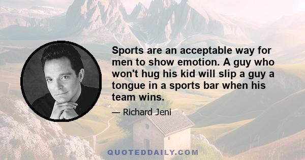 Sports are an acceptable way for men to show emotion. A guy who won't hug his kid will slip a guy a tongue in a sports bar when his team wins.