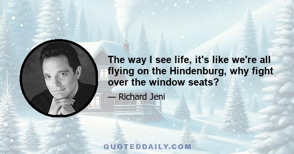 The way I see life, it's like we're all flying on the Hindenburg, why fight over the window seats?