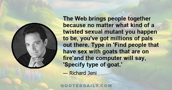 The Web brings people together because no matter what kind of a twisted sexual mutant you happen to be, you've got millions of pals out there. Type in 'Find people that have sex with goats that are on fire'and the