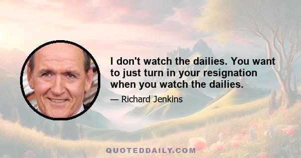 I don't watch the dailies. You want to just turn in your resignation when you watch the dailies.