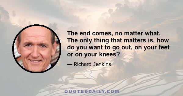 The end comes, no matter what. The only thing that matters is, how do you want to go out, on your feet or on your knees?