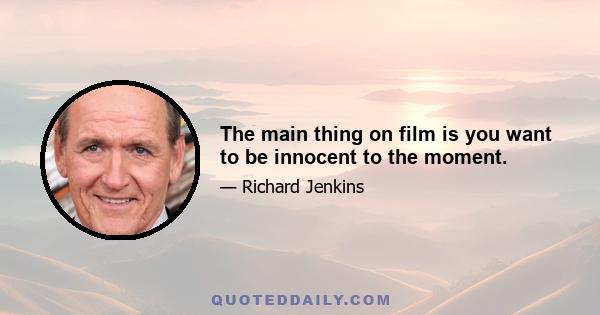 The main thing on film is you want to be innocent to the moment.