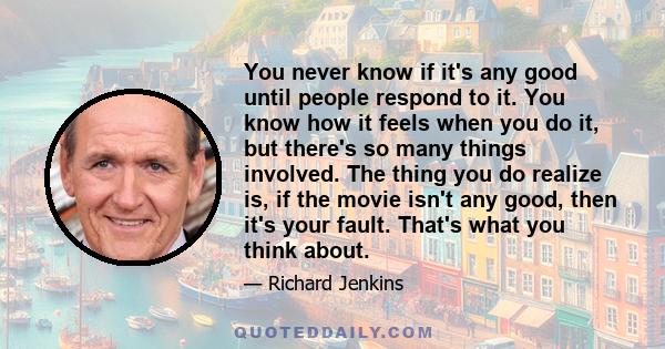 You never know if it's any good until people respond to it. You know how it feels when you do it, but there's so many things involved. The thing you do realize is, if the movie isn't any good, then it's your fault.