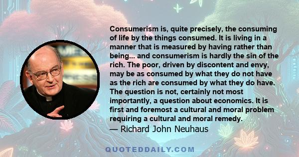 Consumerism is, quite precisely, the consuming of life by the things consumed. It is living in a manner that is measured by having rather than being... and consumerism is hardly the sin of the rich. The poor, driven by