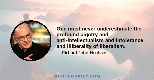 One must never underestimate the profound bigotry and anti-intellectualism and intolerance and illiberality of liberalism.