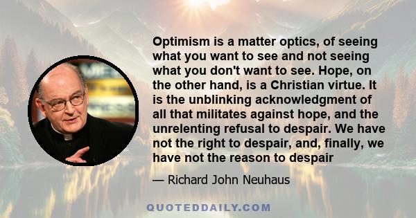 Optimism is a matter optics, of seeing what you want to see and not seeing what you don't want to see. Hope, on the other hand, is a Christian virtue. It is the unblinking acknowledgment of all that militates against