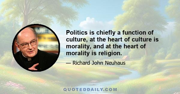 Politics is chiefly a function of culture, at the heart of culture is morality, and at the heart of morality is religion.