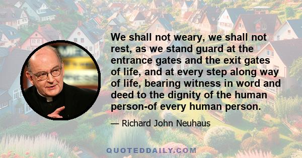 We shall not weary, we shall not rest, as we stand guard at the entrance gates and the exit gates of life, and at every step along way of life, bearing witness in word and deed to the dignity of the human person-of