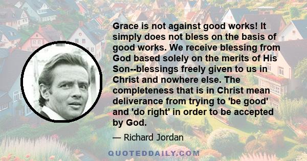 Grace is not against good works! It simply does not bless on the basis of good works. We receive blessing from God based solely on the merits of His Son--blessings freely given to us in Christ and nowhere else. The