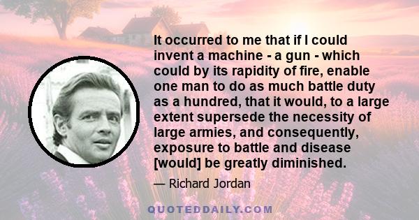 It occurred to me that if I could invent a machine - a gun - which could by its rapidity of fire, enable one man to do as much battle duty as a hundred, that it would, to a large extent supersede the necessity of large