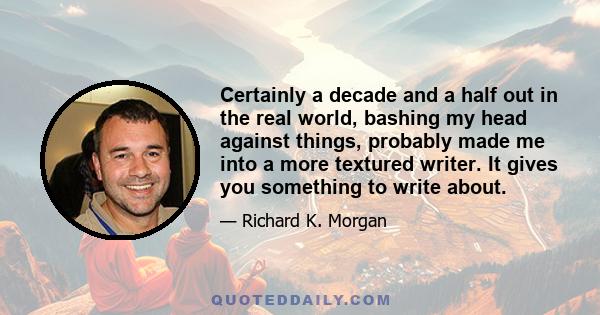 Certainly a decade and a half out in the real world, bashing my head against things, probably made me into a more textured writer. It gives you something to write about.