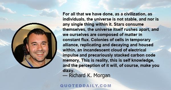 For all that we have done, as a civilization, as individuals, the universe is not stable, and nor is any single thing within it. Stars consume themselves, the universe itself rushes apart, and we ourselves are composed