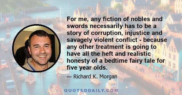 For me, any fiction of nobles and swords necessarily has to be a story of corruption, injustice and savagely violent conflict - because any other treatment is going to have all the heft and realistic honesty of a