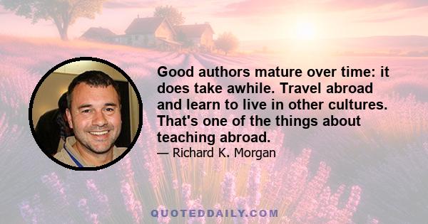 Good authors mature over time: it does take awhile. Travel abroad and learn to live in other cultures. That's one of the things about teaching abroad.