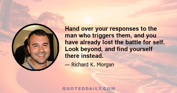 Hand over your responses to the man who triggers them, and you have already lost the battle for self. Look beyond, and find yourself there instead.