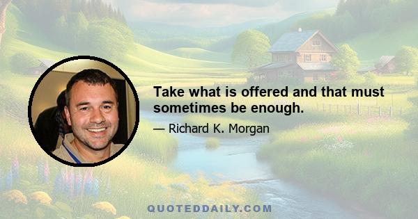 Take what is offered and that must sometimes be enough.