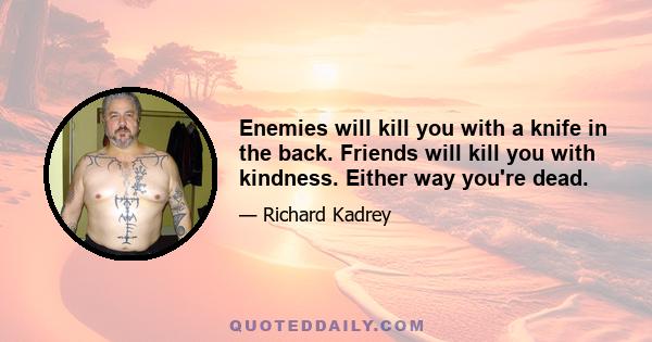 Enemies will kill you with a knife in the back. Friends will kill you with kindness. Either way you're dead.