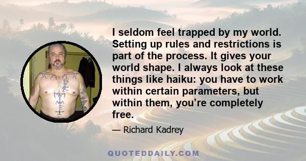 I seldom feel trapped by my world. Setting up rules and restrictions is part of the process. It gives your world shape. I always look at these things like haiku: you have to work within certain parameters, but within