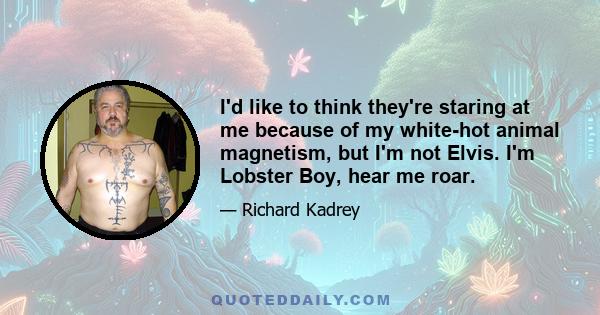 I'd like to think they're staring at me because of my white-hot animal magnetism, but I'm not Elvis. I'm Lobster Boy, hear me roar.
