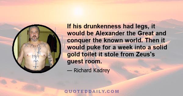 If his drunkenness had legs, it would be Alexander the Great and conquer the known world. Then it would puke for a week into a solid gold toilet it stole from Zeus's guest room.