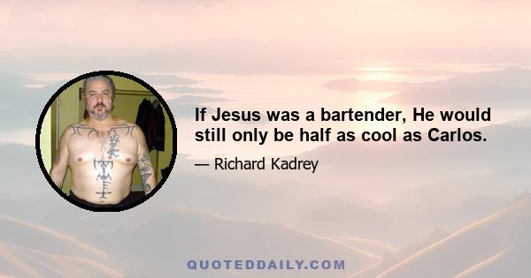 If Jesus was a bartender, He would still only be half as cool as Carlos.