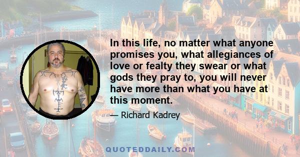 In this life, no matter what anyone promises you, what allegiances of love or fealty they swear or what gods they pray to, you will never have more than what you have at this moment.