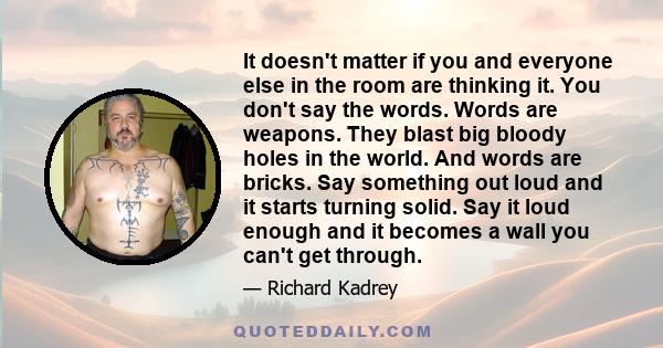 It doesn't matter if you and everyone else in the room are thinking it. You don't say the words. Words are weapons. They blast big bloody holes in the world. And words are bricks. Say something out loud and it starts