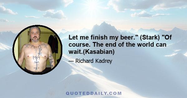 Let me finish my beer. (Stark) Of course. The end of the world can wait.(Kasabian)