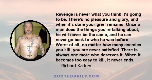 Revenge is never what you think it's going to be. There's no pleasure and glory, and when it's done your grief remains. Once a man does the things you're talking about, he will never be the same, and he can never go