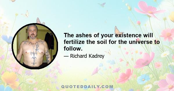 The ashes of your existence will fertilize the soil for the universe to follow.