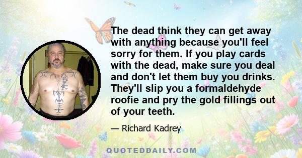 The dead think they can get away with anything because you'll feel sorry for them. If you play cards with the dead, make sure you deal and don't let them buy you drinks. They'll slip you a formaldehyde roofie and pry