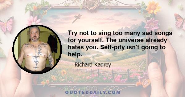 Try not to sing too many sad songs for yourself. The universe already hates you. Self-pity isn't going to help.