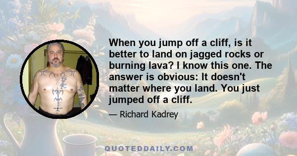 When you jump off a cliff, is it better to land on jagged rocks or burning lava? I know this one. The answer is obvious: It doesn't matter where you land. You just jumped off a cliff.