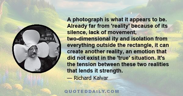 A photograph is what it appears to be. Already far from 'reality' because of its silence, lack of movement, two-dimensional ity and isolation from everything outside the rectangle, it can create another reality, an