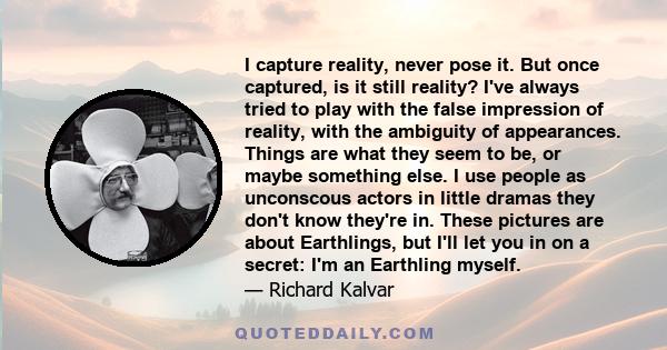 I capture reality, never pose it. But once captured, is it still reality? I've always tried to play with the false impression of reality, with the ambiguity of appearances. Things are what they seem to be, or maybe