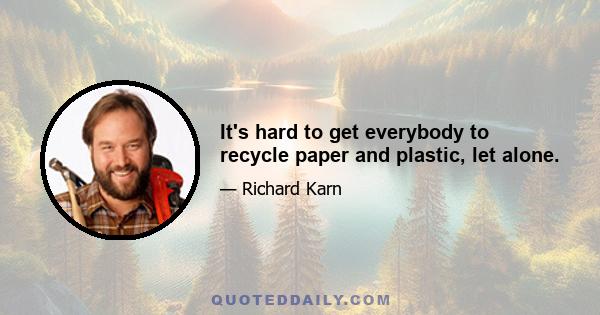 It's hard to get everybody to recycle paper and plastic, let alone.