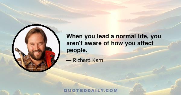 When you lead a normal life, you aren't aware of how you affect people.