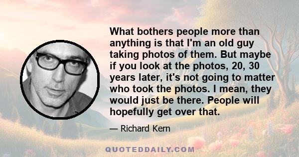 What bothers people more than anything is that I'm an old guy taking photos of them. But maybe if you look at the photos, 20, 30 years later, it's not going to matter who took the photos. I mean, they would just be