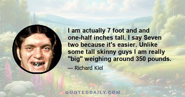 I am actually 7 foot and and one-half inches tall. I say Seven two because it's easier. Unlike some tall skinny guys I am really big weighing around 350 pounds.