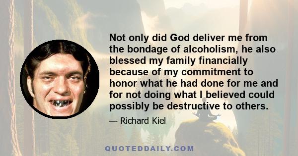 Not only did God deliver me from the bondage of alcoholism, he also blessed my family financially because of my commitment to honor what he had done for me and for not doing what I believed could possibly be destructive 