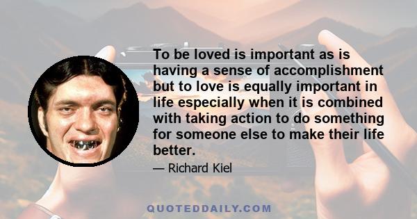 To be loved is important as is having a sense of accomplishment but to love is equally important in life especially when it is combined with taking action to do something for someone else to make their life better.